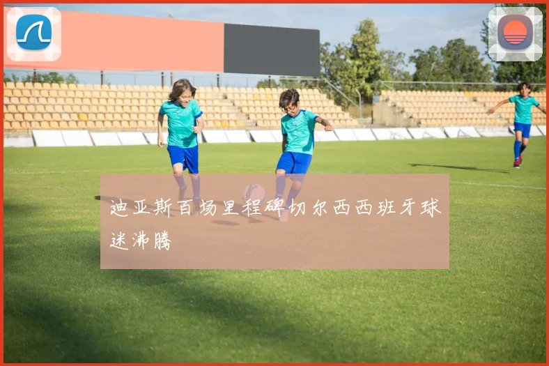 迪亚斯百场里程碑切尔西西班牙球迷沸腾