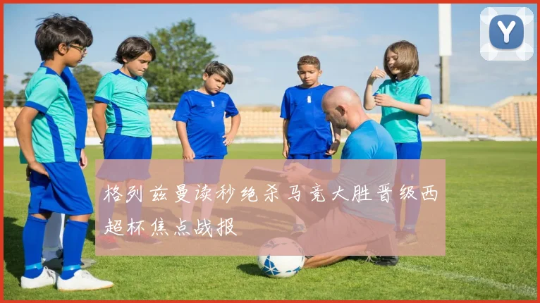 格列兹曼读秒绝杀马竞大胜晋级西超杯焦点战报