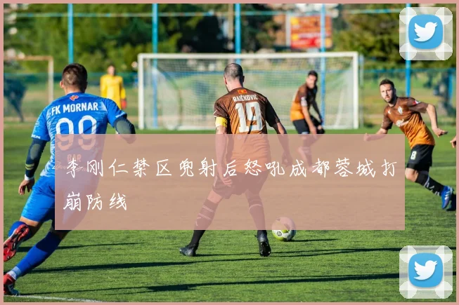 李刚仁禁区兜射后怒吼成都蓉城打崩防线