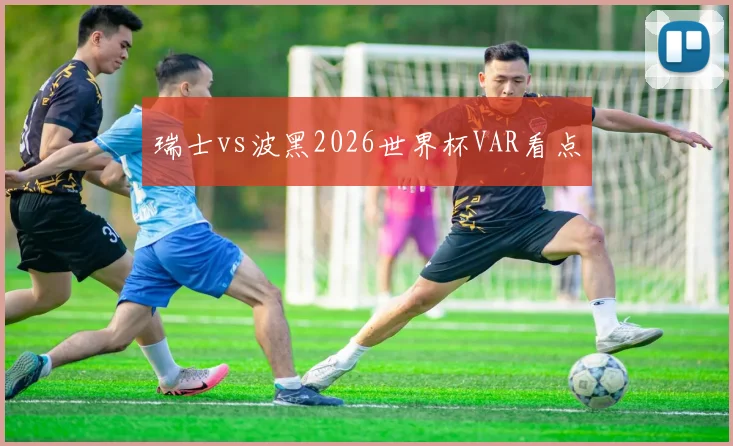 瑞士vs波黑2026世界杯VAR看点