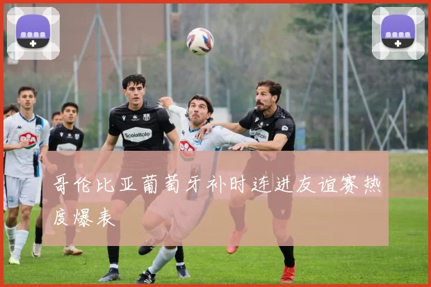 哥伦比亚葡萄牙补时连进友谊赛热度爆表