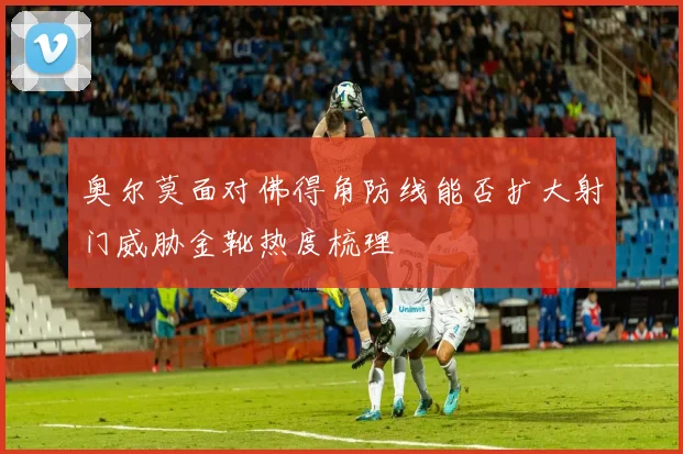奥尔莫面对佛得角防线能否扩大射门威胁金靴热度梳理