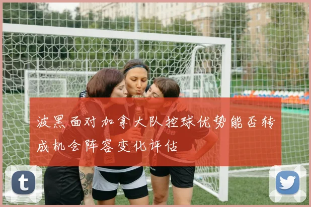波黑面对加拿大队控球优势能否转成机会阵容变化评估