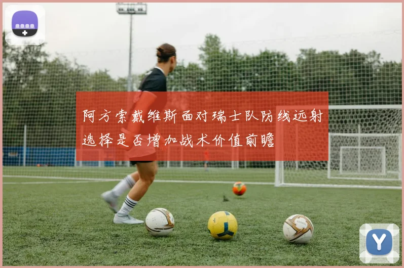 阿方索戴维斯面对瑞士队防线远射选择是否增加战术价值前瞻