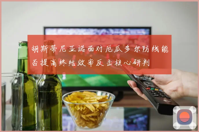 胡斯蒂尼亚诺面对厄瓜多尔防线能否提高终结效率反击核心研判