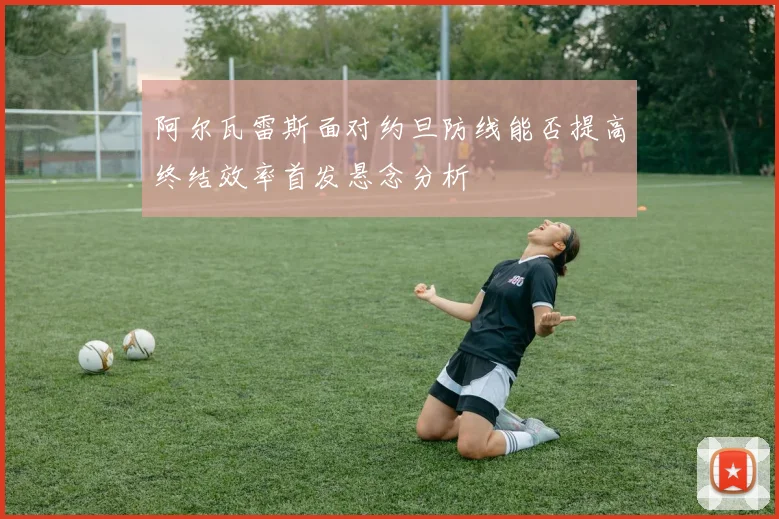 阿尔瓦雷斯面对约旦防线能否提高终结效率首发悬念分析
