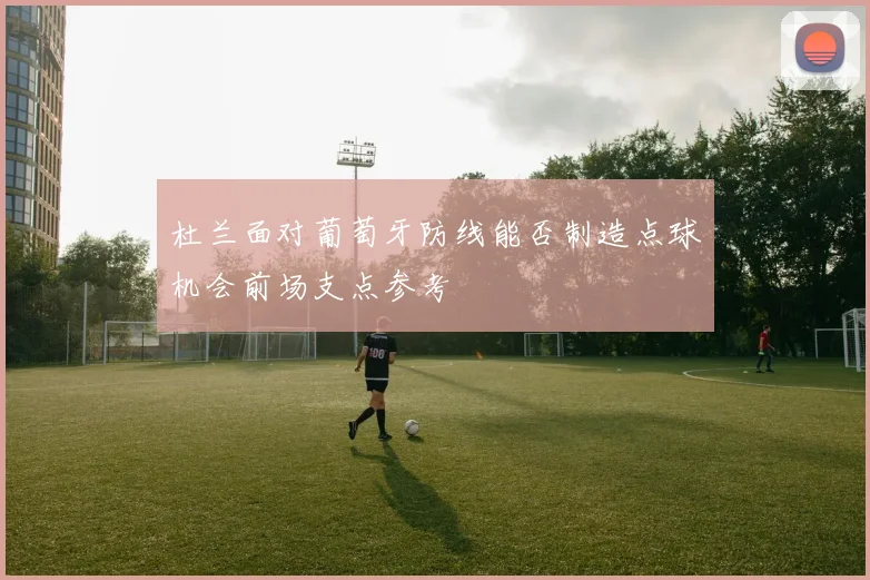 杜兰面对葡萄牙防线能否制造点球机会前场支点参考