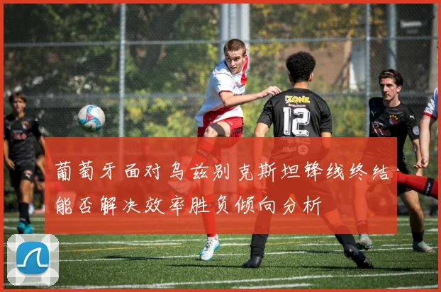 葡萄牙面对乌兹别克斯坦锋线终结能否解决效率胜负倾向分析