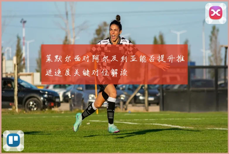 莱默尔面对阿尔及利亚能否提升推进速度关键对位解读